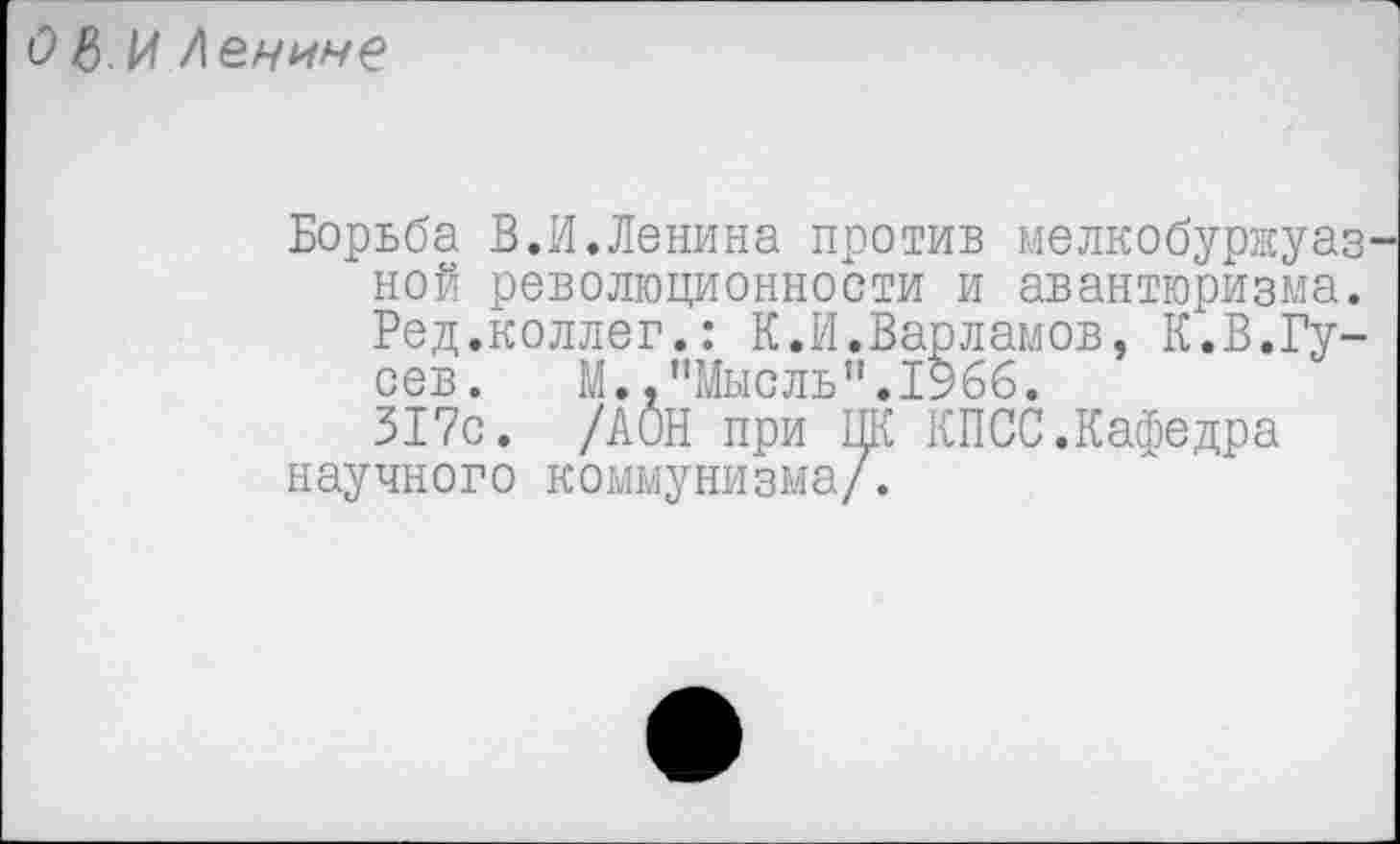 ﻿О в И Ленине
Борьба В.И.Ленина против мелкобуржуаз ной революционности и авантюризма. Ред.коллег.: К.И.Варламов, К.В.Гусев. М. .’’Мысль”. 1966.
317с. /ДОН при ЦК КПСС.Кафедра научного коммунизма/.